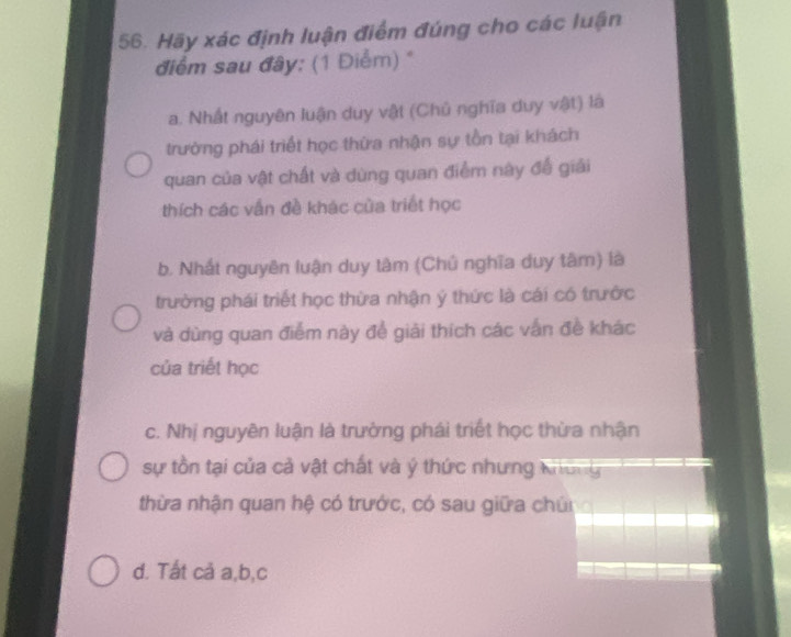 Hãy xác định luận điểm đúng cho các luận
điểm sau đây: (1 Điểm) *
a. Nhất nguyên luận duy vật (Chủ nghĩa duy vật) là
trường phái triết học thừa nhận sự tồn tại khách
quan của vật chất và dùng quan điểm này để giải
thích các vẫn đề khác của triết học
b. Nhất nguyên luận duy tàm (Chủ nghĩa duy tâm) là
trường phái triết học thừa nhận ý thức là cái có trước
và dùng quan điểm này đề giải thích các vấn đề khác
của triết học
c. Nhị nguyên luận là trường phái triết học thừa nhận
sự tồn tại của cả vật chất và ý thức nhưng Không
thừa nhận quan hệ có trước, có sau giữa chún
d. Tất cả a, b, c