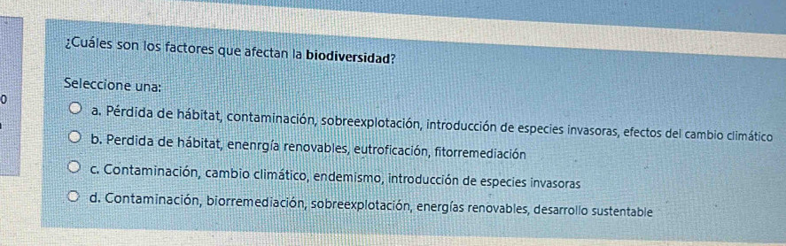 ¿Cuáles son los factores que afectan la biodiversidad?
Seleccione una:
0
a. Pérdida de hábitat, contaminación, sobreexplotación, introducción de especies invasoras, efectos del cambio climático
b. Perdida de hábitat, enenrgía renovables, eutroficación, fitorremediación
c. Contaminación, cambio climático, endemismo, introducción de especies invasoras
d. Contaminación, biorremediación, sobreexplotación, energías renovables, desarrollo sustentable