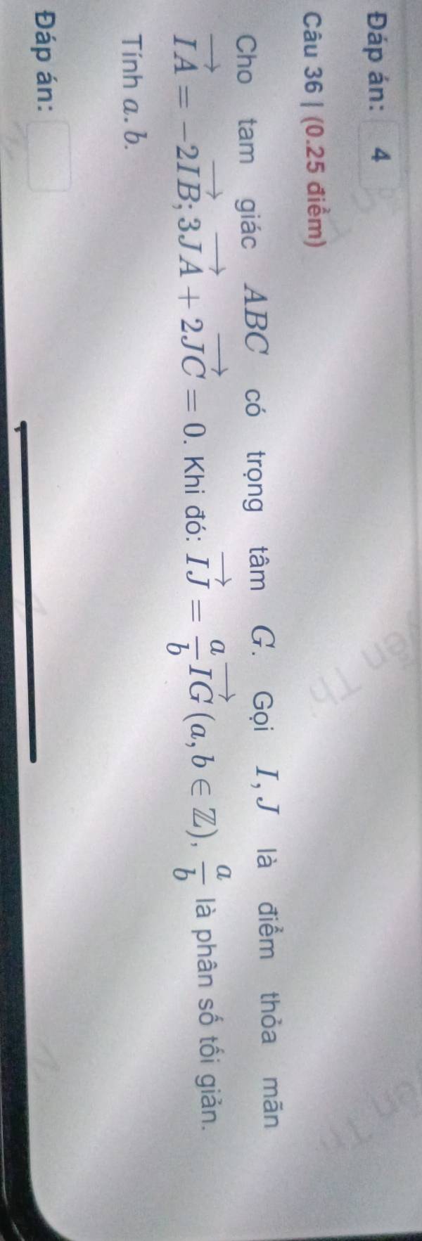 Đáp án: 4 
Câu 36 | (0.25 điểm) 
Cho tam giác ABC có trọng tâm G. Gọi I, J là điểm thỏa mãn
vector IA=-2vector IB; 3vector JA+2vector JC=0. Khi đó: vector IJ= a/b vector IG(a,b∈ Z),  a/b  là phân số tối giản. 
Tính a. b. 
Đáp án: