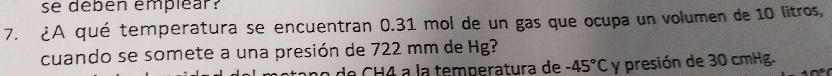 se debén empléar? 
7. ¿A qué temperatura se encuentran 0.31 mol de un gas que ocupa un volumen de 10 litros
cuando se somete a una presión de 722 mm de Hg? 
n o de CH4 a la temperatura de -45°C y presión de 30 cmHg.