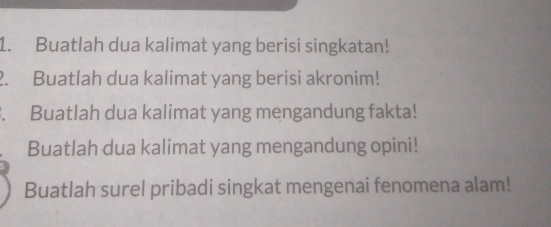 Buatlah dua kalimat yang berisi singkatan! 
2. Buatlah dua kalimat yang berisi akronim! 
. Buatlah dua kalimat yang mengandung fakta! 
Buatlah dua kalimat yang mengandung opini! 
Buatlah surel pribadi singkat mengenai fenomena alam!