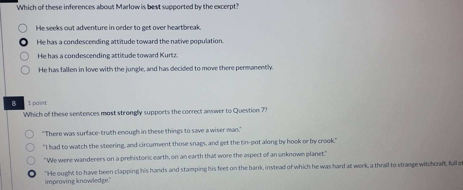 Which of these inferences about Marlow is best supported by the excerpt?
He seeks out adventure in order to get over heartbreak.
He has a condescending attitude toward the native population.
He has a condescending attitude toward Kurtz.
He has fallen in love with the jungle, and has decided to move there permanently.
8 1 point
Which of these sentences most strongly supports the correct answer to Question 7?
“There was surface-truth enough in these things to save a wiser man”
“I had to watch the steering, and circumvent those snags, and get the tin-pot along by hook or by crook.”
“We were wanderers on a prehistoric earth, on an earth that wore the aspect of an unknown planet.”
“He ought to have been clapping his hands and stamping his feet on the bank, instead of which he was hard at work, a thrall to strange witchcraft, full o
improving knowledge."