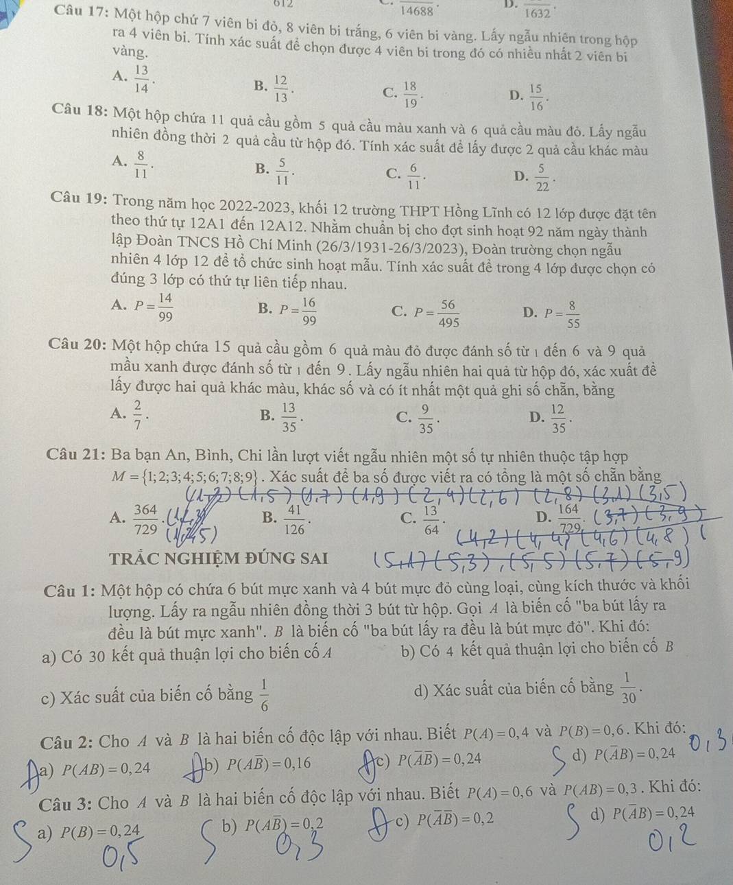 612 14688 D. overline 1632·
Câu 17: Một hộp chứ 7 viên bi đỏ, 8 viên bi trắng, 6 viên bi vàng. Lấy ngẫu nhiên trong hộp
ra 4 viên bi. Tính xác suất đề chọn được 4 viên bi trong đó có nhiều nhất 2 viên bi
vàng.
A.  13/14 .
B.  12/13 .
C.  18/19 .  15/16 .
D.
Câu 18: Một hộp chứa 11 quả cầu gồm 5 quả cầu màu xanh và 6 quả cầu màu đỏ. Lấy ngẫu
nhiên đồng thời 2 quả cầu từ hộp đó. Tính xác suất đề lấy được 2 quả cầu khác màu
A.  8/11 .
B.  5/11 .
C.  6/11 .  5/22 .
D.
Câu 19: Trong năm học 2022-2023, khối 12 trường THPT Hồng Lĩnh có 12 lớp được đặt tên
theo thứ tự 12A1 đến 12A12. Nhằm chuẩn bị cho đợt sinh hoạt 92 năm ngày thành
lập Đoàn TNCS Hồ Chí Minh (26/3/1931-26/3/2023), Đoàn trường chọn ngẫu
nhiên 4 lớp 12 đề tổ chức sinh hoạt mẫu. Tính xác suất đề trong 4 lớp được chọn có
đúng 3 lớp có thứ tự liên tiếp nhau.
A. P= 14/99  P= 16/99  C. P= 56/495  D. P= 8/55 
B.
Câu 20: Một hộp chứa 15 quả cầu gồm 6 quả màu đỏ được đánh số từ 1 đến 6 và 9 quả
mầu xanh được đánh số từ 1 đến 9. Lấy ngẫu nhiên hai quả từ hộp đó, xác xuất đề
lấy được hai quả khác màu, khác số và có ít nhất một quả ghi số chẵn, bằng
A.  2/7 .  13/35 .  9/35 .  12/35 .
B.
C.
D.
Câu 21: Ba bạn An, Bình, Chi lần lượt viết ngẫu nhiên một số tự nhiên thuộc tập hợp
M= 1;2;3;4;5;6;7;8;9. Xác suất để ba số được viết ra có tồng là một số chẵn bằng
A.  364/729 .  41/126 .  13/64 .
B.
C.
D. 70
trÁC NGHIỆM đÚnG sAi
Câu 1: Một hộp có chứa 6 bút mực xanh và 4 bút mực đỏ cùng loại, cùng kích thước và khối
lượng. Lấy ra ngẫu nhiên đồng thời 3 bút từ hộp. Gọi A là biến cố "ba bút lấy ra
đều là bút mực xanh". B là biến cố "ba bút lấy ra đều là bút mực đỏ". Khi đó:
a) Có 30 kết quả thuận lợi cho biến cố A b) Có 4 kết quả thuận lợi cho biến cố B
c) Xác suất của biến cố bằng  1/6  d) Xác suất của biến cố bằng  1/30 .
Câu 2: Cho A và B là hai biến cố độc lập với nhau. Biết P(A)=0,4 và P(B)=0,6. Khi đó:
a) P(AB)=0,24 b) P(Aoverline B)=0,16 c) P(overline Aoverline B)=0,24 d) P(overline AB)=0,24
Câu 3: Cho A và B là hai biến cố độc lập với nhau. Biết P(A)=0,6 và P(AB)=0,3. Khi đó:
a) P(B)=0,24 b) P(Aoverline B)=0,2 c) P(overline Aoverline B)=0,2 d) P(overline AB)=0,24