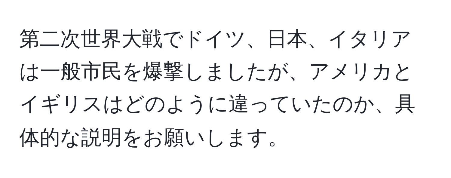 第二次世界大戦でドイツ、日本、イタリアは一般市民を爆撃しましたが、アメリカとイギリスはどのように違っていたのか、具体的な説明をお願いします。