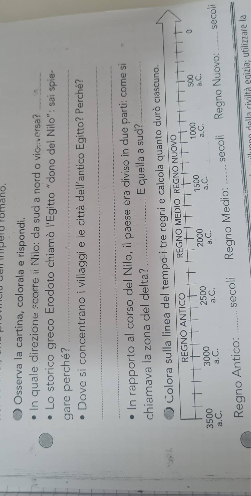 pe ro rom a no . 
Osserva la cartina, colorala e rispondi. 
In quale direzione scorre ii Nilo: da sud a nord o viceversa?_ 
Lo storico greco Erodoto chiamò l'Egitto "dono del Nilo": sai spie- 
gare perché?_ 
Dove si concentrano i villaggi e le città dell'antico Egitto? Perché? 
_ 
_ 
In rapporto al corso del Nilo, il paese era diviso in due parti: come si 
chiamava la zona del delta? _E quella a sud?_ 
calcola quanto durò ciascuno. 
Regno Antico: _secoli Regno Medio: _secoli _secoli 
n della civiltà egizia; utilizzare la