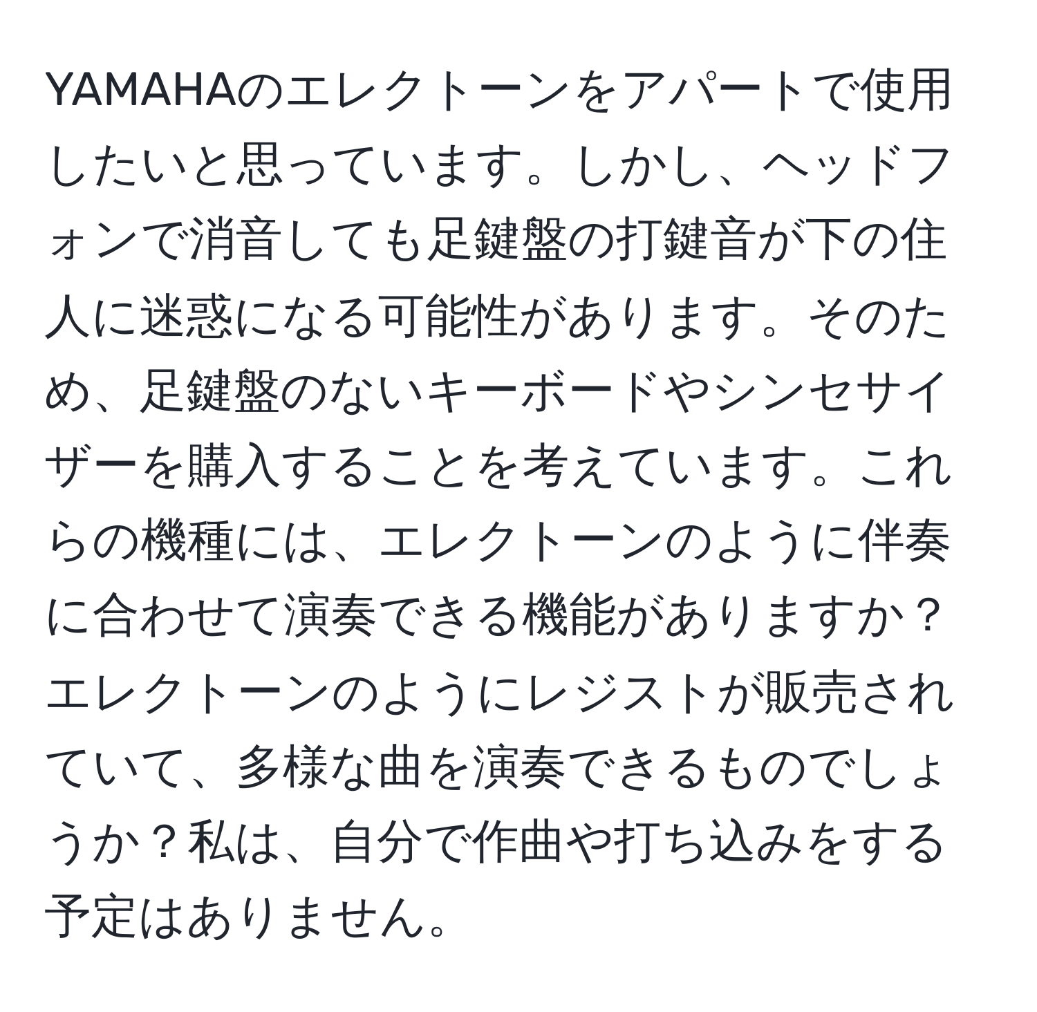 YAMAHAのエレクトーンをアパートで使用したいと思っています。しかし、ヘッドフォンで消音しても足鍵盤の打鍵音が下の住人に迷惑になる可能性があります。そのため、足鍵盤のないキーボードやシンセサイザーを購入することを考えています。これらの機種には、エレクトーンのように伴奏に合わせて演奏できる機能がありますか？エレクトーンのようにレジストが販売されていて、多様な曲を演奏できるものでしょうか？私は、自分で作曲や打ち込みをする予定はありません。