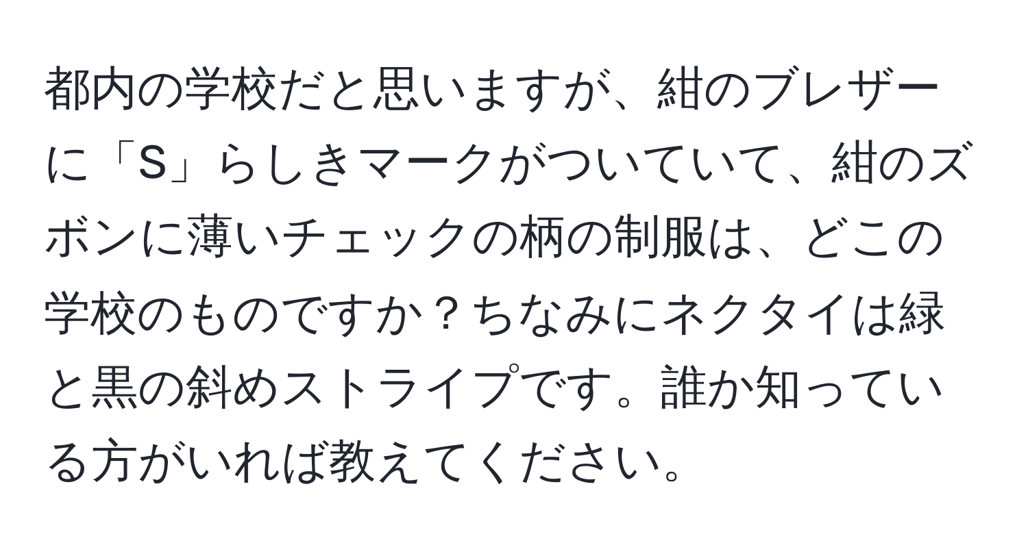 都内の学校だと思いますが、紺のブレザーに「S」らしきマークがついていて、紺のズボンに薄いチェックの柄の制服は、どこの学校のものですか？ちなみにネクタイは緑と黒の斜めストライプです。誰か知っている方がいれば教えてください。