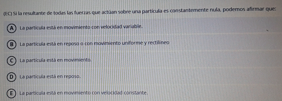 (EC) Si la resultante de todas las fuerzas que actúan sobre una partícula es constantemente nula, podemos afirmar que:
A ) La partícula está en movimiento con velocidad variable.
B ) La partícula está en reposo o con movimiento uniforme y rectilíneo
C ) La partícula está en movimiento.
D La partícula está en reposo.
E ) La partícula está en movimiento con velocidad constante.