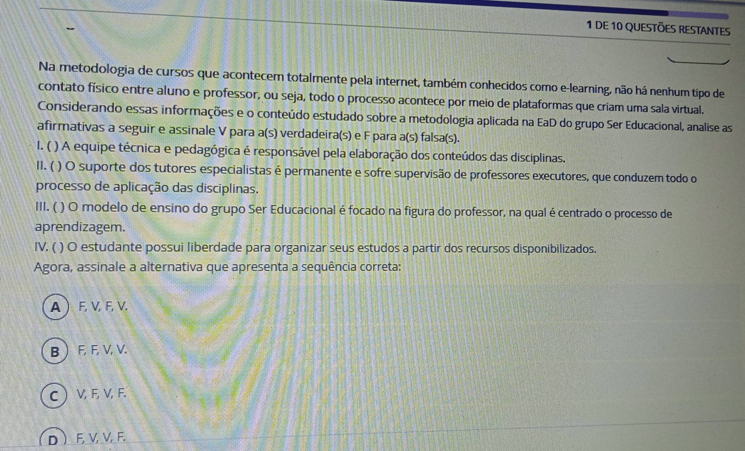 DE 10 QUESTÕES RESTANTES
Na metodologia de cursos que acontecem totalmente pela internet, também conhecidos como e-learning, não há nenhum tipo de
contato físico entre aluno e professor, ou seja, todo o processo acontece por meio de plataformas que criam uma sala virtual.
Considerando essas informações e o conteúdo estudado sobre a metodologia aplicada na EaD do grupo Ser Educacional, analise as
afirmativas a seguir e assinale V para a(s) verdadeira(s) e F para a(s) falsa(s).
I. ( ) A equipe técnica e pedagógica é responsável pela elaboração dos conteúdos das disciplinas.
II. ( ) O suporte dos tutores especialistas é permanente e sofre supervisão de professores executores, que conduzem todo o
processo de aplicação das disciplinas.
III. ( ) O modelo de ensino do grupo Ser Educacional é focado na figura do professor, na qual é centrado o processo de
aprendizagem.
IV. ( ) O estudante possui liberdade para organizar seus estudos a partir dos recursos disponibilizados.
Agora, assinale a alternativa que apresenta a sequência correta:
A  F, V, F, V.
B F, F, V, V.
c V, F, V, F.
D F, V, V, F.