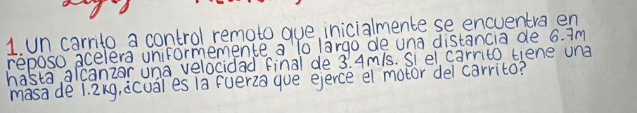 un carrito a control remoto gue, inicialmente se encuentra en 
reposo acelera uniformemence a lo largo de una distancia de 6. Im 
hasta, alcanzar una velocidad final de 3. 4mls. Si el carrito tiene una 
masade 1. 2ng, icual es 1a fuer2a que ejerce el motor del carrito?