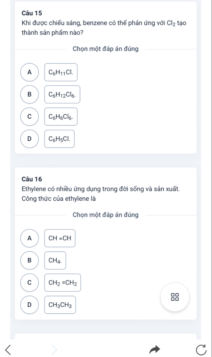 Khi được chiếu sáng, benzene có thể phản ứng với Cl_2 tạo
thành sản phẩm nào?
Chọn một đáp án đúng
A C_6H_11Cl.
B C_6H_12Cl_6.
C C_6H_6Cl_6.
D C_6H_5Cl. 
Câu 16
Ethylene có nhiều ứng dụng trong đời sống và sản xuất.
Công thức của ethylene là
Chọn một đáp án đúng
A CHequiv CH
B CH_4.
C CH_2=CH_2
D CH_3CH_3