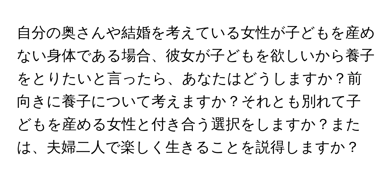 自分の奥さんや結婚を考えている女性が子どもを産めない身体である場合、彼女が子どもを欲しいから養子をとりたいと言ったら、あなたはどうしますか？前向きに養子について考えますか？それとも別れて子どもを産める女性と付き合う選択をしますか？または、夫婦二人で楽しく生きることを説得しますか？