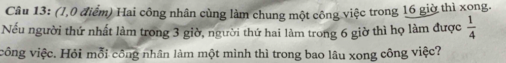 (1,0 điểm) Hai công nhân cùng làm chung một công việc trong 16 giờ thì xong. 
Nếu người thứ nhất làm trong 3 giờ, người thứ hai làm trong 6 giờ thì họ làm được  1/4 
công việc. Hỏi mỗi công nhân làm một mình thì trong bao lâu xong công việc?