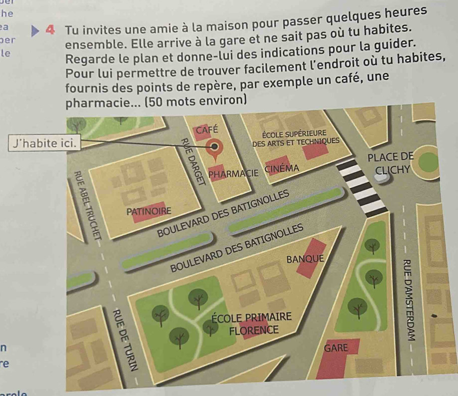 set 
he 
ber 4 Tu invites une amie à la maison pour passer quelques heures 
a 
ensemble. Elle arrive à la gare et ne sait pas où tu habites. 
le 
Regarde le plan et donne-lui des indications pour la guider. 
Pour lui permettre de trouver facilement l’endroit où tu habites, 
fournis des points de repère, par exemple un café, une 
pharmacie... (50 mots environ) 
CAFÉ 
J’habite ici. ÉCOLE SUPÉRIEURE 
DES ARTS ET TECHNIQUES 
PLACE DE 
PHARMACIE CinémA 
CLICHY 
PATINOIRE 
BOULEVARD DES BATIGNOLLES 
1 
BOULEVARD DES BATIGNOLLES 
BANQUE 
ÉCOLE PRIMAIRE 
FLORENCE 
n GARE 
à 
re