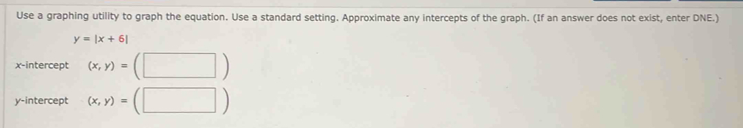 Use a graphing utility to graph the equation. Use a standard setting. Approximate any intercepts of the graph. (If an answer does not exist, enter DNE.)
y=|x+6|
x-intercept (x,y)=(□ )
y-intercept (x,y)=