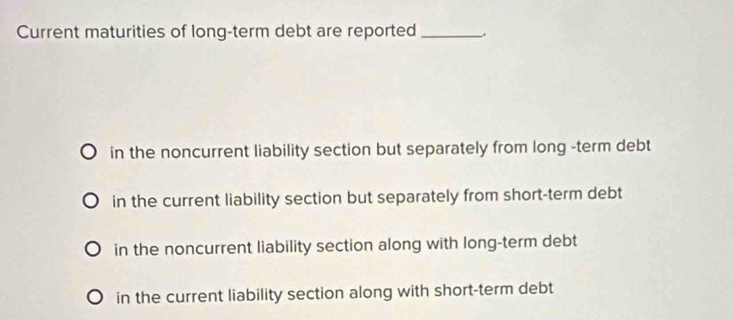 Current maturities of long-term debt are reported_
in the noncurrent liability section but separately from long -term debt
in the current liability section but separately from short-term debt
in the noncurrent liability section along with long-term debt
in the current liability section along with short-term debt