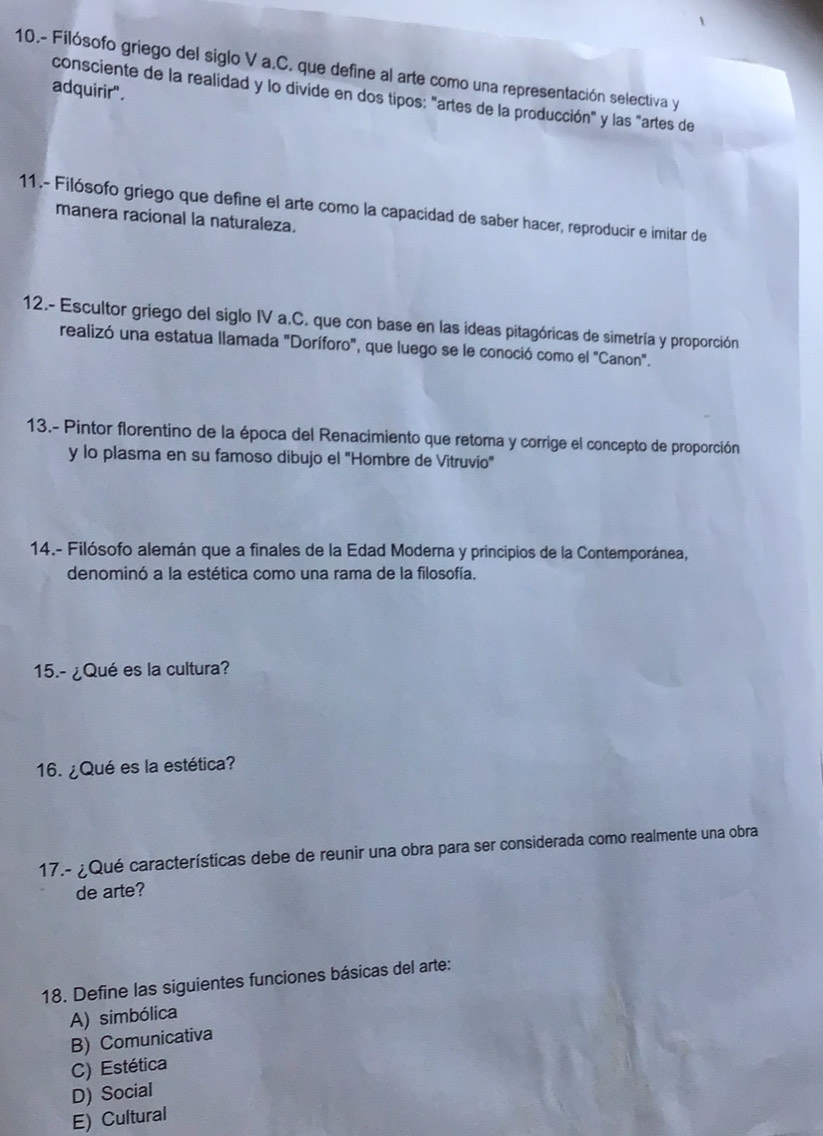 10.- Filósofo griego del siglo V a.C. que define al arte como una representación selectiva y
adquirir' .
consciente de la realidad y lo divide en dos tipos: "artes de la producción" y las "artes de
11.- Filósofo griego que define el arte como la capacidad de saber hacer, reproducir e imitar de
manera racional la naturaleza.
12.- Escultor griego del siglo IV a.C. que con base en las ideas pitagóricas de simetría y proporción
realizó una estatua llamada "Doríforo", que luego se le conoció como el "Canon".
13.- Pintor florentino de la época del Renacimiento que retoma y corrige el concepto de proporción
y lo plasma en su famoso dibujo el "Hombre de Vitruvio"
14.- Filósofo alemán que a finales de la Edad Moderna y principios de la Contemporánea,
denominó a la estética como una rama de la filosofía.
15.- ¿Qué es la cultura?
16. ¿Qué es la estética?
17.- ¿Qué características debe de reunir una obra para ser considerada como realmente una obra
de arte?
18. Define las siguientes funciones básicas del arte:
A) simbólica
B) Comunicativa
C) Estética
D) Social
E) Cultural