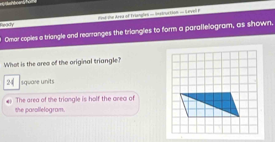 nt/dashboard/home 
Find the Area of Triangles — Instruction — Level F 
Ready 
Omar copies a triangle and rearranges the triangles to form a parallelogram, as shown. 
What is the area of the original triangle?
24| square units 
The area of the triangle is half the area of 
the parallelogram.