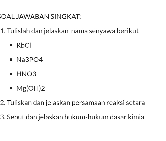 SOAL JAWABAN SINGKAT: 
1. Tulislah dan jelaskan nama senyawa berikut 
RbCl 
Na3PO4 
HNO3
Mg(OH)2
2. Tuliskan dan jelaskan persamaan reaksi setara 
3. Sebut dan jelaskan hukum-hukum dasar kimia