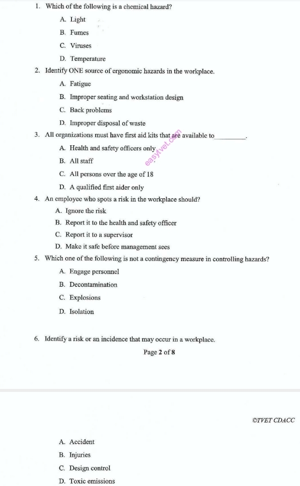 Which of the following is a chemical hazard?
A. Light
B. Fumes
C. Viruses
D. Temperature
2. Identify ONE source of ergonomic hazards in the workplace.
A. Fatigue
B. Improper seating and workstation design
C. Back problems
D. Improper disposal of waste
3. All organizations must have first aid kits that are available to_ .
A. Health and safety officers only
B. All staff
C. All persons over the age of 18
D. A qualified first aider only
4. An employee who spots a risk in the workplace should?
A. Ignore the risk
B. Report it to the health and safety officer
C. Report it to a supervisor
D. Make it safe before management sees
5. Which one of the following is not a contingency measure in controlling hazards?
A. Engage personnel
B. Decontamination
C. Explosions
D. Isolation
6. Identify a risk or an incidence that may occur in a workplace.
Page 2 of 8
©TVET CDACC
A. Accident
B. Injuries
C. Design control
D. Toxic emissions