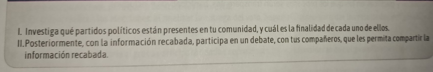 Investiga qué partidos políticos están presentes en tu comunidad, y cuál es la finalidad de cada uno de ellos. 
II.Posteriormente, con la información recabada, participa en un debate, con tus compañeros, que les permita compartir la 
información recabada.