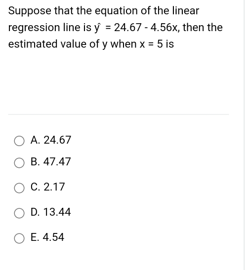 Suppose that the equation of the linear
regression line is hat y=24.67-4.56x , then the
estimated value of y when x=5 is
A. 24.67
B. 47.47
C. 2.17
D. 13.44
E. 4.54