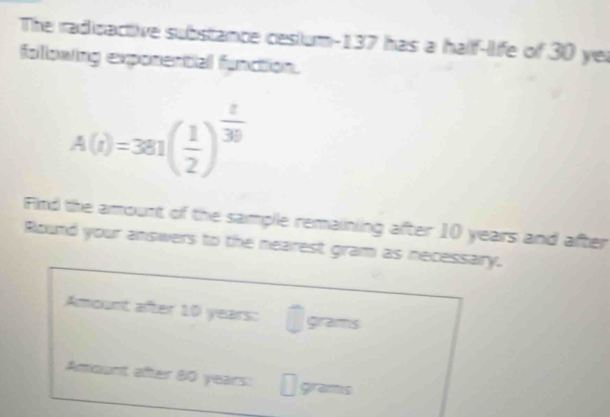 The radicactive substance cesium- 137 has a half-life of 30 ye 
following exponential function.
A(i)=381( 1/2 )^ t/30 
Find the amount of the sample remaining after 10 years and after 
Round your answers to the nearest gram as necessary. 
Amount after 10 years : grams
Amount after 80 years : grams