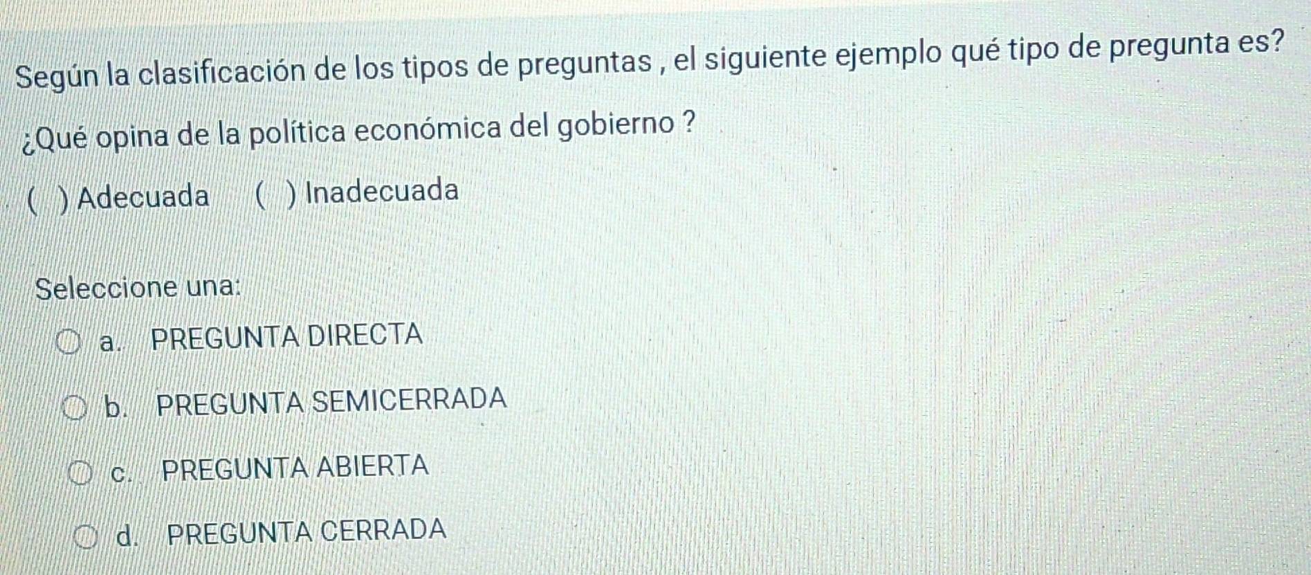 Según la clasificación de los tipos de preguntas , el siguiente ejemplo qué tipo de pregunta es?
¿Qué opina de la política económica del gobierno ?
( ) Adecuada ( ) Inadecuada
Seleccione una:
a. PREGUNTA DIRECTA
b. PREGUNTA SEMICERRADA
c. PREGUNTA ABIERTA
d. PREGUNTA CERRADA