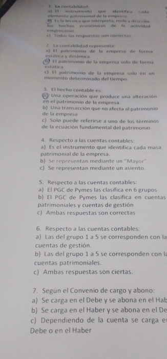 La contabslidad
a 11 istrumento que identifica cada
elémento patrimomal de la empresa
 ts la tecíica que interpreta, mide y descrbe
los hechos econónicos de la actividad 
empresarial
c) Todas las respuestas son correctas
2. La contabilidad representa
a)  El patrimonio de la empresa de forma
estática y dinámica
6  El patrimonio de la empresa solo de forma
estática.
c) El patrimonio de la empresa solo en un
momento determinado del tiempo.
3. El hecho contable es
Una operación que produce una alteración
en el patrimonio de la empresa.
b Una transacción que no afecta al patrimonio
de la empresa
c) Solo puede referirse a uno de los términos
de la ecuación fundamental del patrimonio.
4. Respecto a las cuentas contables:
a) Es el instrumento que identifica cada masa
patrimonial de la empresa.
b) Se representan mediante un 'Mayor'
c) Se representan mediante un asiento.
5. Respecto a las cuentas contables:
a) El PGC de Pymes las clasifica en 6 grupos
b) El PGC de Pómes las clasifica en cuentas
patrimoniales y cuentas de gestión
c) Ambas respuestas son correctas
6. Respecto a las cuentas contables:
a) Las del grupo 1 a 5 se corresponden con la
cuentas de gestión.
b) Las del grupo 1 a 5 se corresponden con l
cuentas patrimoniales.
c) Ambas respuestas son ciertas.
7. Según el Convenio de cargo y abono:
a) Se carga en el Debe y se abona en el Hab
b) Se carga en el Haber y se abona en el De
c) Dependiendo de la cuenta se carga e
Debe o en el Haber