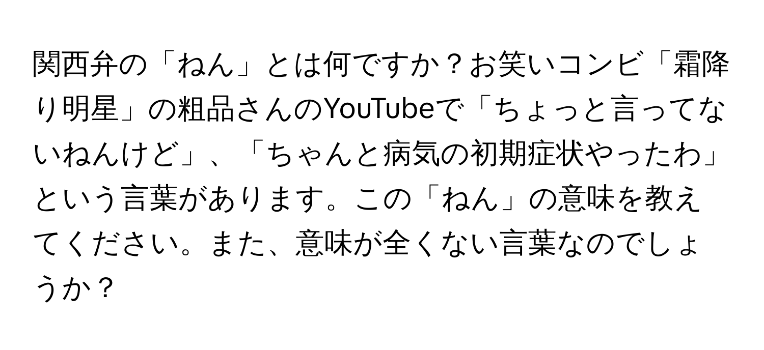 関西弁の「ねん」とは何ですか？お笑いコンビ「霜降り明星」の粗品さんのYouTubeで「ちょっと言ってないねんけど」、「ちゃんと病気の初期症状やったわ」という言葉があります。この「ねん」の意味を教えてください。また、意味が全くない言葉なのでしょうか？