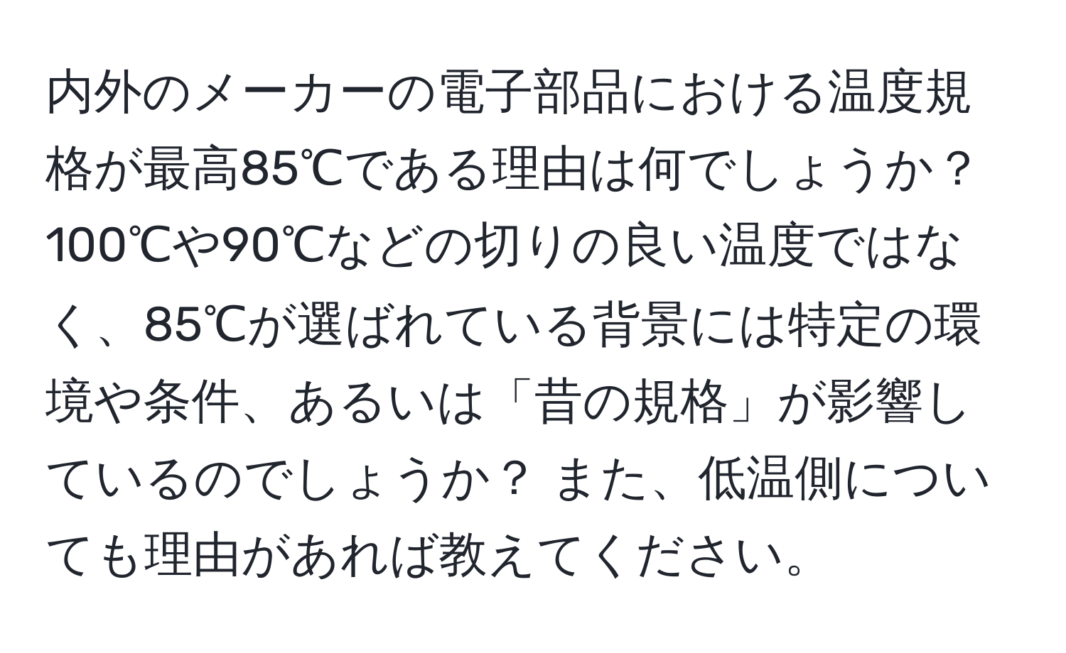 内外のメーカーの電子部品における温度規格が最高85℃である理由は何でしょうか？ 100℃や90℃などの切りの良い温度ではなく、85℃が選ばれている背景には特定の環境や条件、あるいは「昔の規格」が影響しているのでしょうか？ また、低温側についても理由があれば教えてください。