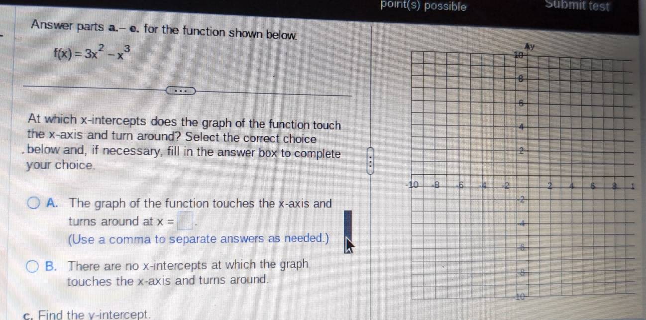 point(s) possible Submit test
Answer parts a.-- e. for the function shown below.
f(x)=3x^2-x^3
At which x-intercepts does the graph of the function touch
the x-axis and turn around? Select the correct choice
below and, if necessary, fill in the answer box to complete
your choice.
1
A. The graph of the function touches the x-axis and
turns around at x=□. 
(Use a comma to separate answers as needed.)
B. There are no x-intercepts at which the graph
touches the x-axis and turns around.
c. Find the v -intercept.