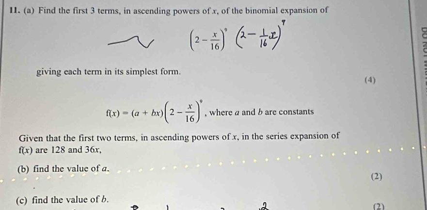 Find the first 3 terms, in ascending powers of x, of the binomial expansion of
(2- x/16 )^9
giving each term in its simplest form. 
(4)
f(x)=(a+bx)(2- x/16 )^9 , where a and b are constants 
Given that the first two terms, in ascending powers of x, in the series expansion of
f(x) are 128 and 36x, 
(b) find the value of a. (2) 
(c) find the value of b. 
(2)