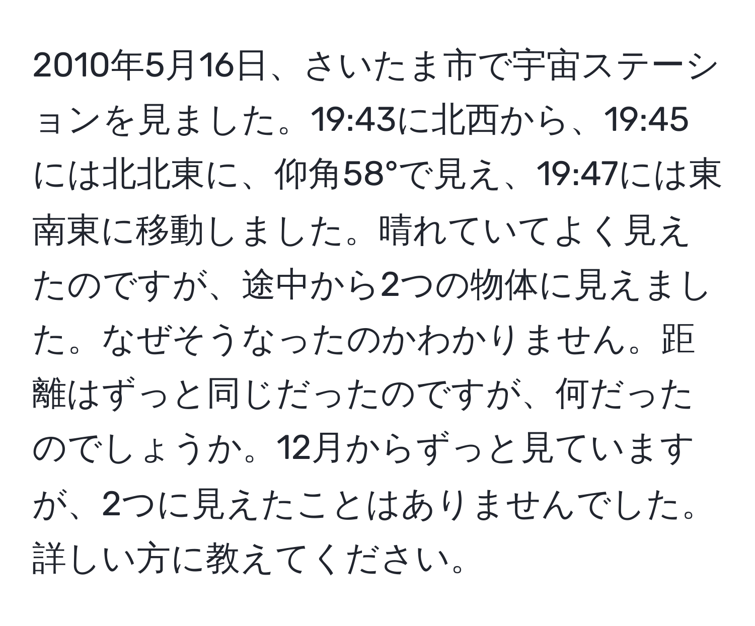 2010年5月16日、さいたま市で宇宙ステーションを見ました。19:43に北西から、19:45には北北東に、仰角58°で見え、19:47には東南東に移動しました。晴れていてよく見えたのですが、途中から2つの物体に見えました。なぜそうなったのかわかりません。距離はずっと同じだったのですが、何だったのでしょうか。12月からずっと見ていますが、2つに見えたことはありませんでした。詳しい方に教えてください。