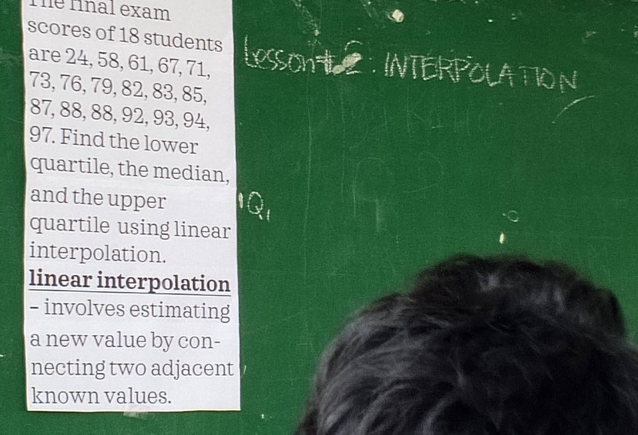 The final exam 
scores of 18 students INTERPOLATION 
are 24, 58, 61, 67, 71,
73, 76, 79, 82, 83, 85,
87, 88, 88, 92, 93, 94,
97. Find the lower 
quartile, the median, 
and the upper 
quartile using linear 
interpolation. 
linear interpolation 
- involves estimating 
a new value by con- 
necting two adjacent 
known values.