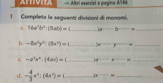 ATTIVITA Altri esercizi a pagina A146 
1 Completa le seguenti divisioni di monomi. 
a, 16a^7b^2:(8ab)= (...)a°= __ 
b. -8x^5y^3:(8x^5)=(...)x^(...)y^(...)= ___ 
C. -a^5x^4:(4ax)=(... _ a_·s * ·s x= ___ 
d. - 4/3 x^3:(4x^3)=(... _  x'' _ ·s = _