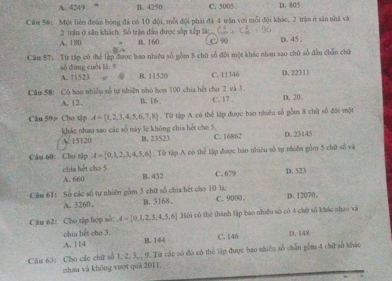 A. 4249 B. 4250 . C. 5005 . D. 805
Cầu 56: Một liên đoàn bóng đá có 10 đội, mỗi đội phai đá 4 trận với mỗi đội khác, 2 trận ở sân nhà và
2 trận ở sân khách. Số trận đấu được sắp xếp là:
A. 180 B. 160. C 90 . D. 45 .
Câu 57:  Từ tập có thể lập được bao nhiều số gồm 8 chữ số đôi một khác nhau sao chữ số đầu chẵn chữ
số đứng cuối lé. *
A. 115 23 B. 11520 C. 11346 D. 22311
Câu 58: Có bao nhiêu số tự nhiên nhỏ hơn 100 chia hết cho 2 và 3.
A. 12. B. 16, C. 17 .
D. 20 .
Câu 59> Cho tập A= 1,2,3,4,5,6,7,8. Từ tập A có thể lập được bao nhiêu số gồm 8 chữ số đôi một
khác nhau sao các số này lẽ không chia hết cho 5.
A. 15120 B. 23523 C. 16862 D. 23145
Câu 60: Cho tập A= 0,1,2,3,4,5,6. Từ tập A có thể lập được bao nhiêu số tự nhiên gồm 5 chữ số và
chia hết cho 5.
A. 660 B. 432 C. 679 D. 523
Câu 61: Số các số tự nhiên gồm 5 chữ số chia hết cho 10 là:
A. 3260. B. 3168 . C. 9000. D. 12070.
Cân 62: Cho tập hợp số: A= 0,1,2,3,4,5,6 Hỏi có thể thành lập bao nhiều số có 4 chữ số khác nhau và
chia hết cho 3. D. 148
A. 114 B. 144 C. 146
Câu 63: Cho các chữ số 1, 2, 3.., 9. Từ các số đó có thể lập được bao nhiều số chẵn gồm 4 chữ số khác
nhau và không vượt quả 2011.