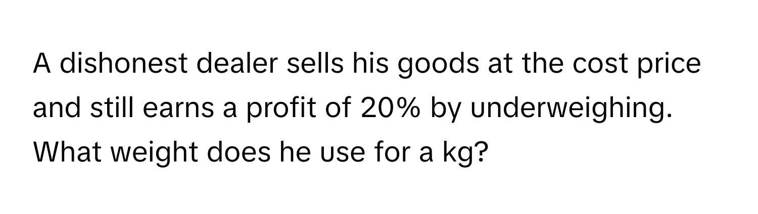 A dishonest dealer sells his goods at the cost price and still earns a profit of 20% by underweighing. What weight does he use for a kg?