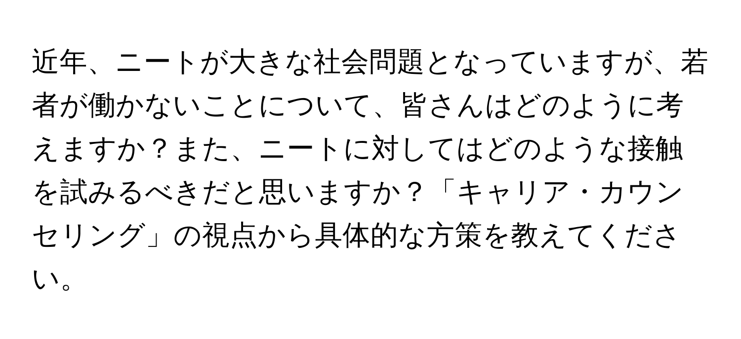 近年、ニートが大きな社会問題となっていますが、若者が働かないことについて、皆さんはどのように考えますか？また、ニートに対してはどのような接触を試みるべきだと思いますか？「キャリア・カウンセリング」の視点から具体的な方策を教えてください。