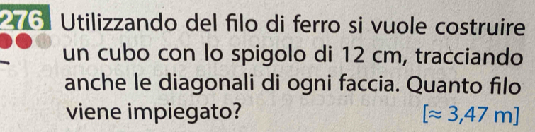 Utilizzando del filo di ferro si vuole costruire 
un cubo con lo spigolo di 12 cm, tracciando 
anche le diagonali di ogni faccia. Quanto filo 
viene impiegato? [approx 3,47m]