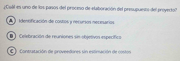 ¿Cuál es uno de los pasos del proceso de elaboración del presupuesto del proyecto?
A) Identificación de costos y recursos necesarios
B ) Celebración de reuniones sin objetivos específico
C Contratación de proveedores sin estimación de costos