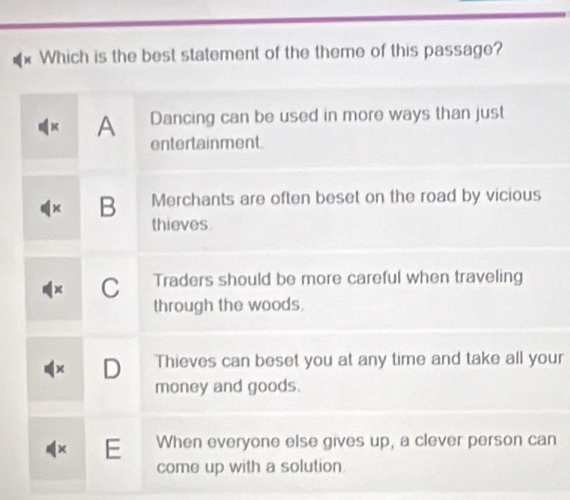 Which is the best statement of the theme of this passage?
A Dancing can be used in more ways than just
entertainment.
B Merchants are often beset on the road by vicious
thieves.
C Traders should be more careful when traveling
through the woods.
D Thieves can beset you at any time and take all your
money and goods.
E When everyone else gives up, a clever person can
come up with a solution.