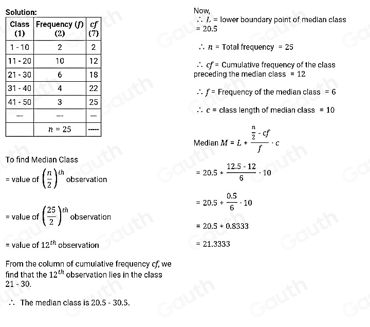 S Now,
∴ L=
lower boundary point of median class
=20.5
∴ n= Total frequency =25
Cumulative frequency of the class
∴ cf=
preceding the median class =12
Frequency of the median class =6
∴ f=
∴ c= class length of median class =10
Median M=L+frac  n/2 -cff· c
To find Median Class 
= value of ( n/2 )^th observation
=20.5+ (12.5-12)/6 · 10
=20.5+ (0.5)/6 · 10
= value of ( 25/2 )^th observation
=20.5+0.8333
= value of 12^(th) observation =21.3333
From the column of cumulative frequency cf, we 
find that the 12^(th) observation lies in the class 
21 - 30. 
∴ The median class is 20.5 - 30.5. 
Table 1: []