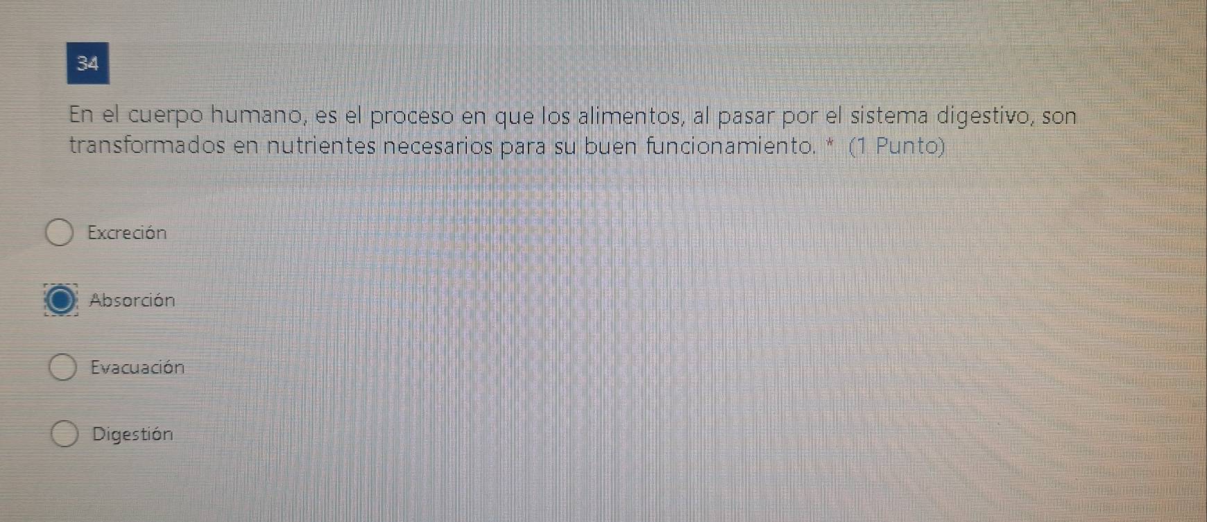 En el cuerpo humano, es el proceso en que los alimentos, al pasar por el sistema digestivo, son
transformados en nutrientes necesarios para su buen funcionamiento. * (1 Punto)
Excreción
Absorción
Evacuación
Digestión