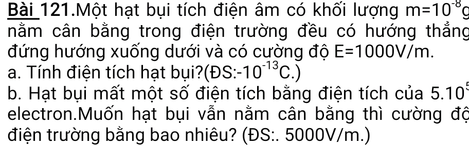 Bài 121.Một hạt bụi tích điện âm có khối lượng m=10^(-8)g
nằm cân bằng trong điện trường đều có hướng thẳng 
đứng hướng xuống dưới và có cường độ E=1000V/m. 
a. Tính điện tích hạt bụi?(ĐS: -10^(-13)C.)
b. Hạt bụi mất một số điện tích bằng điện tích của 5.10^5
electron.Muốn hạt bụi vẫn nằm cân bằng thì cường độ 
điện trường bằng bao nhiêu? (ĐS:. 5000V/m.)