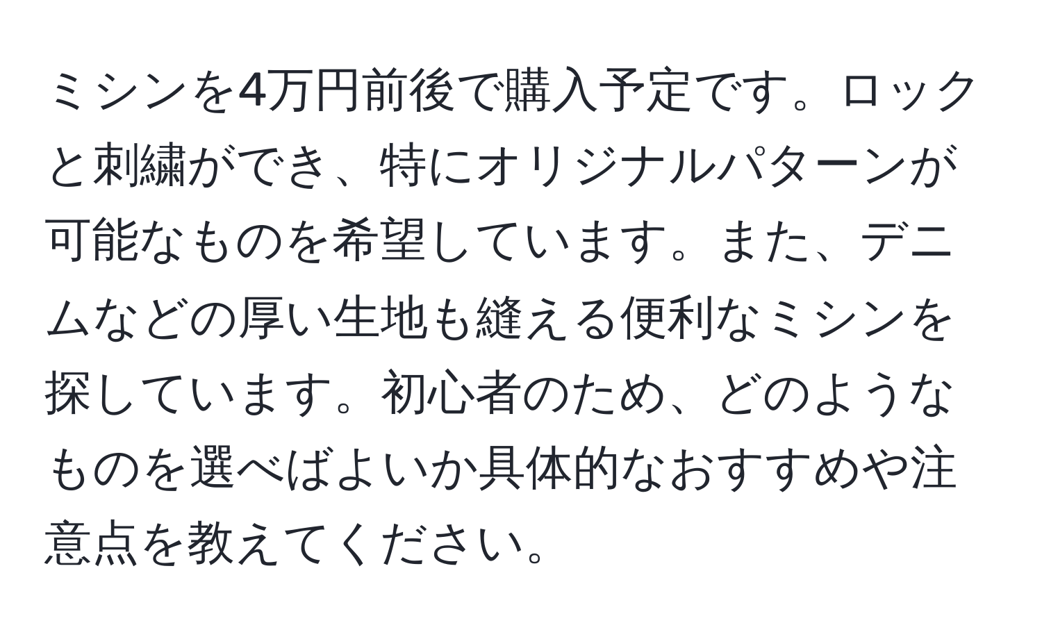 ミシンを4万円前後で購入予定です。ロックと刺繍ができ、特にオリジナルパターンが可能なものを希望しています。また、デニムなどの厚い生地も縫える便利なミシンを探しています。初心者のため、どのようなものを選べばよいか具体的なおすすめや注意点を教えてください。