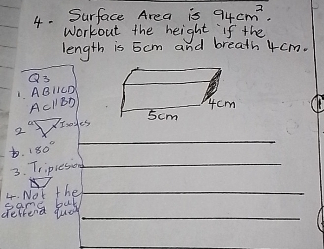 Surface Area is 94cm^2. 
workout the height if the 
length is 5cm and breath 4 cm.
Q_3
ABparallel CD
1. ACparallel BD
Isosles 
2 
D. 180°
_ 
3. Triplesion_ 
4. Not the_ 
same bul 
deffend que_ 
_