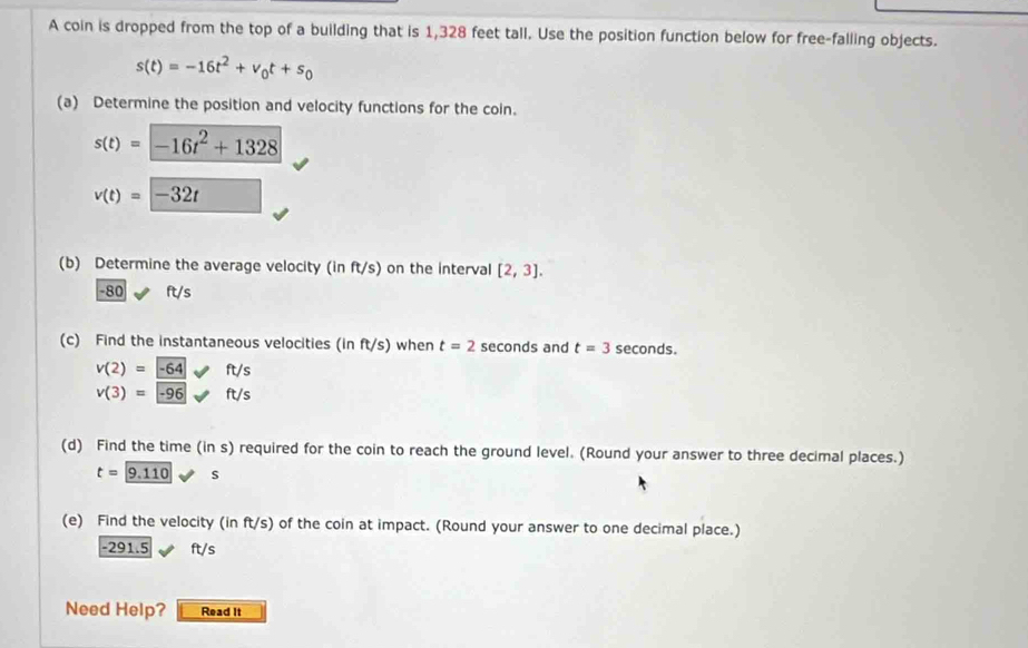 A coin is dropped from the top of a building that is 1,328 feet tall. Use the position function below for free-falling objects.
s(t)=-16t^2+v_0t+s_0
(a) Determine the position and velocity functions for the coin.
s(t)=-16t^2+1328
v(t)=-32t
(b) Determine the average velocity (in ft/s) on the interval [2,3].
-80 ft/s
(c) Find the instantaneous velocities (in ft/s) when t=2 seconds and t=3 seconds.
v(2)=-64ft/s
v(3)=-96ft/s
(d) Find the time (in s) required for the coin to reach the ground level. (Round your answer to three decimal places.)
t=9.110 s
(e) Find the velocity (in ft/s) of the coin at impact. (Round your answer to one decimal place.)
-291.5 ft/s
Need Help? Read It