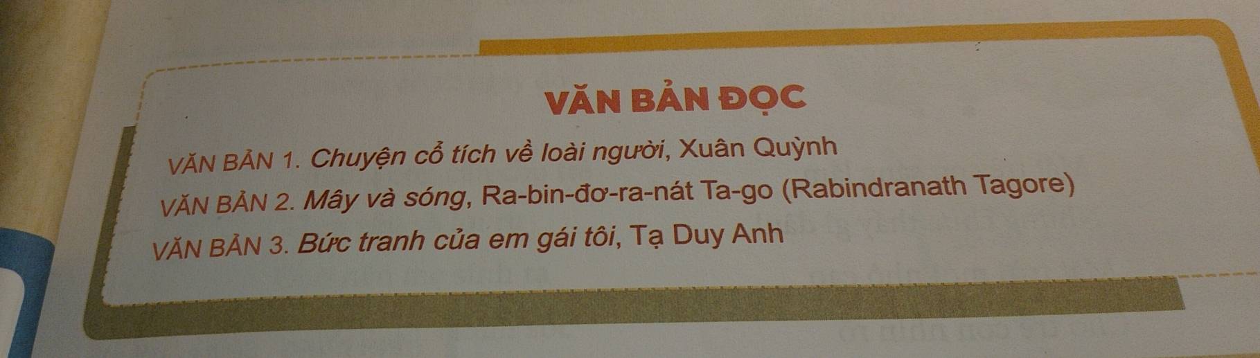 Văn Bản đọc 
VĂN BẢN 1. Chuyện cổ tích về loài người, Xuân Quỳnh 
VĂN BẢN 2. Mây và sóng, Ra-bin-đơ-ra-nát Ta-go (Rabindranath Tagore) 
VĂN BẢN 3. Bức tranh của em gái tôi, Tạ Duy Anh