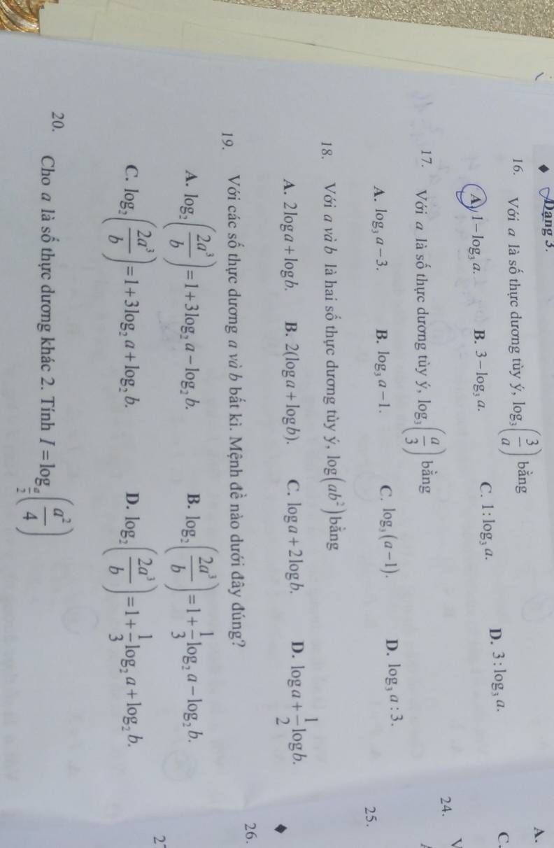 ạng 3.
A.
16. Với a là số thực dương tùy ý y, log _3( 3/a ) bằng
a 1-log _3a. B. 3-log _3a. C. 1:log _3a. D. 3:log _3a. C.
24.
17. Với a là shat O thực dương tùy ý, log _3( a/3 ) bằng
A. log _3a-3. B. log _3a-1. C. log _3(a-1). D. log _3a:3. 
25.
18. Với a và b là hai số thực dương tùy ý, log (ab^2) bằng
A. 2log a+log b. B. 2(log a+log b). C. log a+2log b. D. log a+ 1/2 log b. 
26.
19. Với các số thực dương a và b bắt kì. Mệnh đề nào dưới đây đúng?
A. log _2( 2a^3/b )=1+3log _2a-log _2b. log _2( 2a^3/b )=1+ 1/3 log _2a-log _2b. 
B.
2
C. log _2( 2a^3/b )=1+3log _2a+log _2b. log _2( 2a^3/b )=1+ 1/3 log _2a+log _2b. 
D.
20. Cho a là số thực dương khác 2. Tính I=log _ a/2 ( a^2/4 )